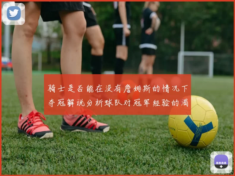 骑士是否能在没有詹姆斯的情况下夺冠解说分析球队对冠军经验的渴望与担忧