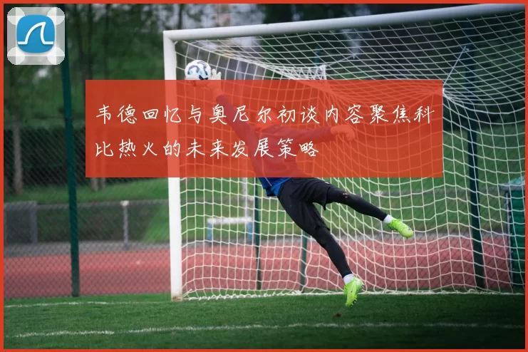 韦德回忆与奥尼尔初谈内容聚焦科比热火的未来发展策略