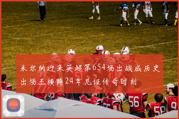 米尔纳迎来英超第654场出战成历史出场王横跨24年见证传奇时刻
