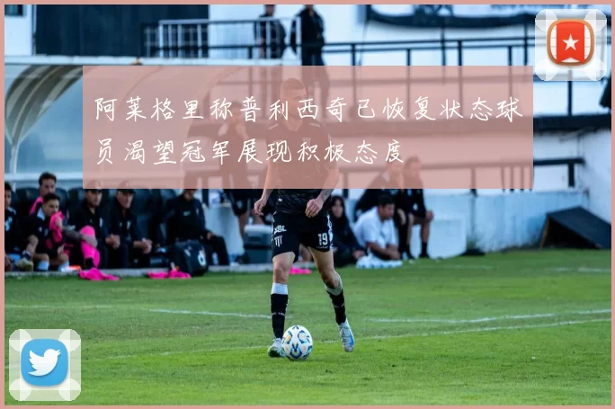 阿莱格里称普利西奇已恢复状态球员渴望冠军展现积极态度