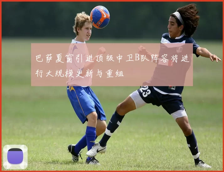 巴萨夏窗引进顶级中卫B队阵容将进行大规模更新与重组
