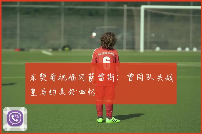 东契奇祝福冈萨雷斯：曾同队共战皇马的美好回忆