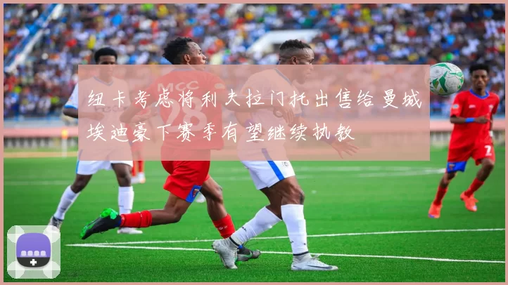 纽卡考虑将利夫拉门托出售给曼城埃迪豪下赛季有望继续执教