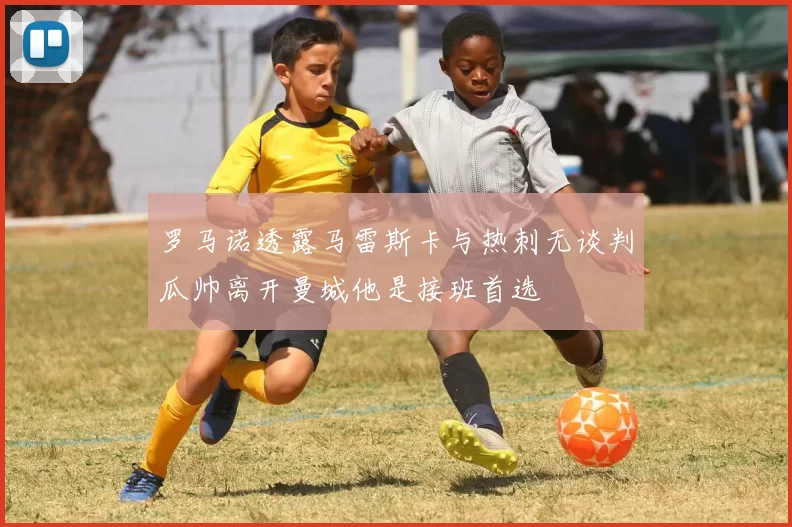 罗马诺透露马雷斯卡与热刺无谈判瓜帅离开曼城他是接班首选