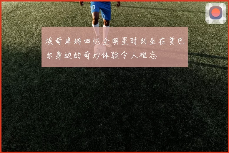 埃奇库姆回忆全明星时刻坐在贾巴尔身边的奇妙体验令人难忘