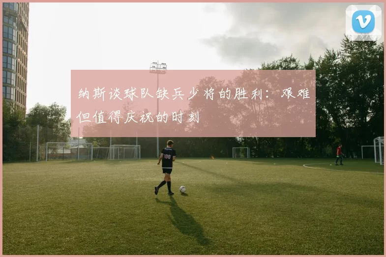 纳斯谈球队缺兵少将的胜利：艰难但值得庆祝的时刻
