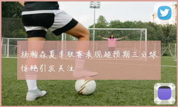 杨瀚森夏季联赛表现超预期三分球惊艳引发关注
