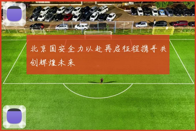 北京国安全力以赴再启征程携手共创辉煌未来