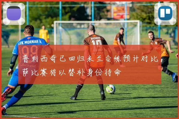 普利西奇已回归米兰合练预计对比萨比赛将以替补身份待命