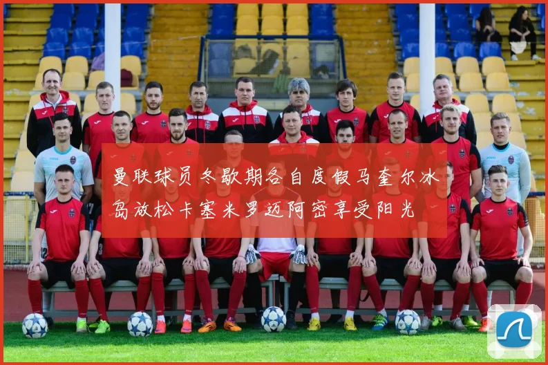曼联球员冬歇期各自度假马奎尔冰岛放松卡塞米罗迈阿密享受阳光