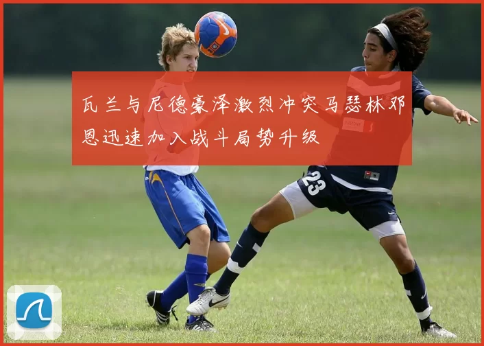 瓦兰与尼德豪泽激烈冲突马瑟林邓恩迅速加入战斗局势升级