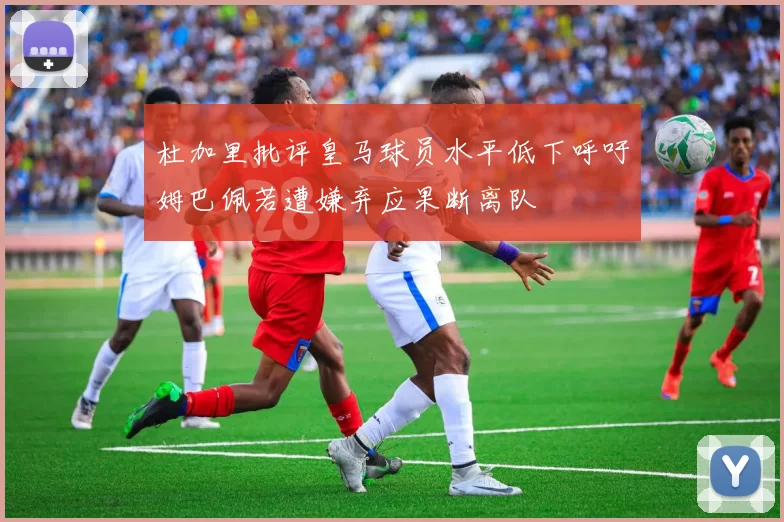 杜加里批评皇马球员水平低下呼吁姆巴佩若遭嫌弃应果断离队