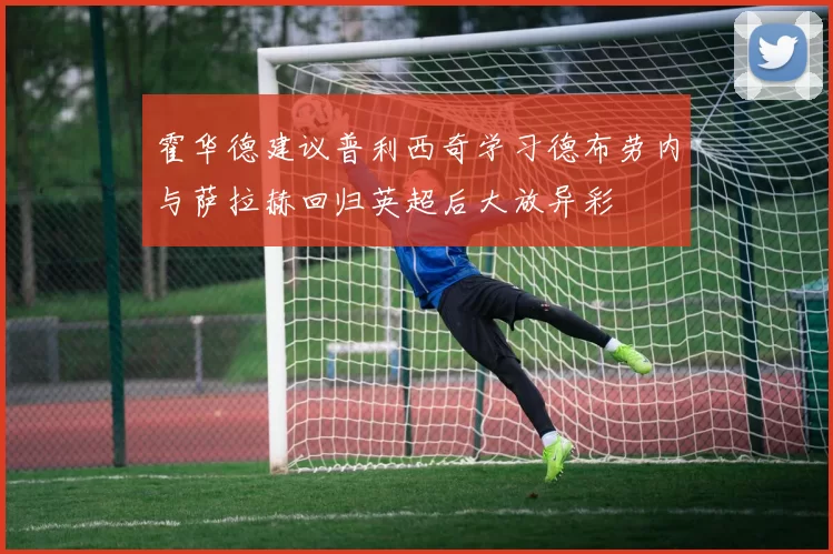 霍华德建议普利西奇学习德布劳内与萨拉赫回归英超后大放异彩