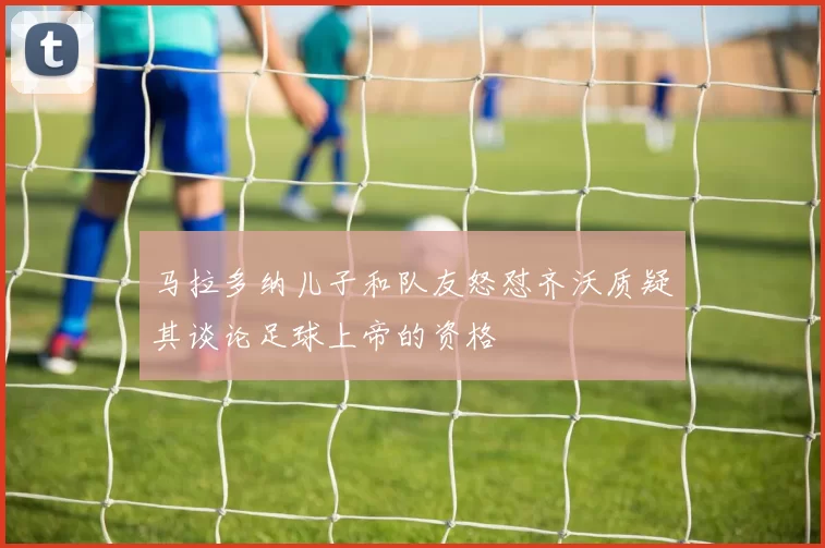 马拉多纳儿子和队友怒怼齐沃质疑其谈论足球上帝的资格
