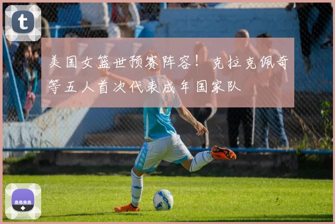 美国女篮世预赛阵容！克拉克佩奇等五人首次代表成年国家队