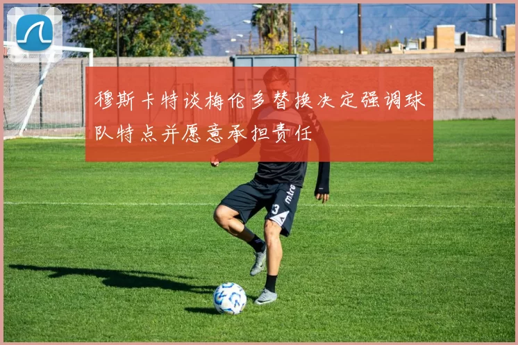 穆斯卡特谈梅伦多替换决定强调球队特点并愿意承担责任