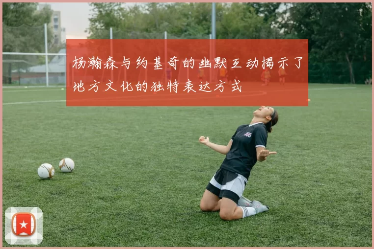 杨瀚森与约基奇的幽默互动揭示了地方文化的独特表达方式