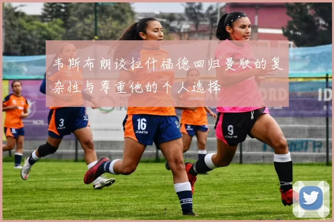 韦斯布朗谈拉什福德回归曼联的复杂性与尊重他的个人选择