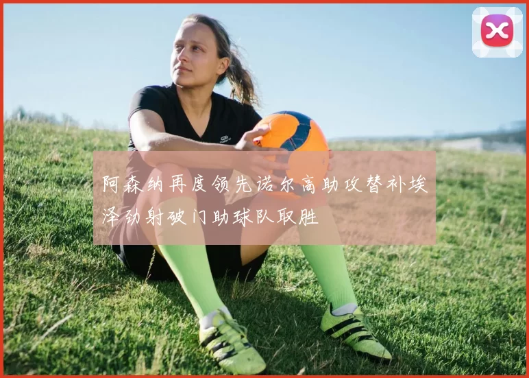 阿森纳再度领先诺尔高助攻替补埃泽劲射破门助球队取胜