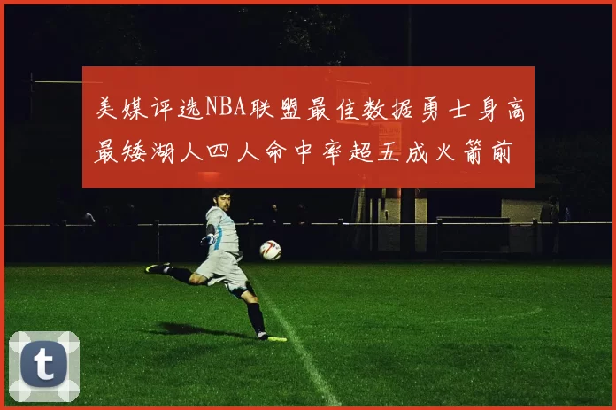 美媒评选NBA联盟最佳数据勇士身高最矮湖人四人命中率超五成火箭前场篮板率显优势