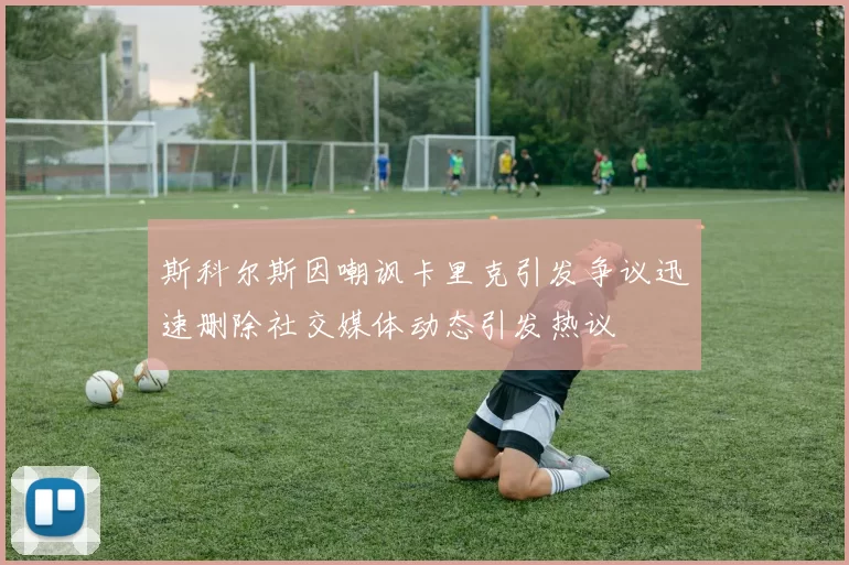 斯科尔斯因嘲讽卡里克引发争议迅速删除社交媒体动态引发热议