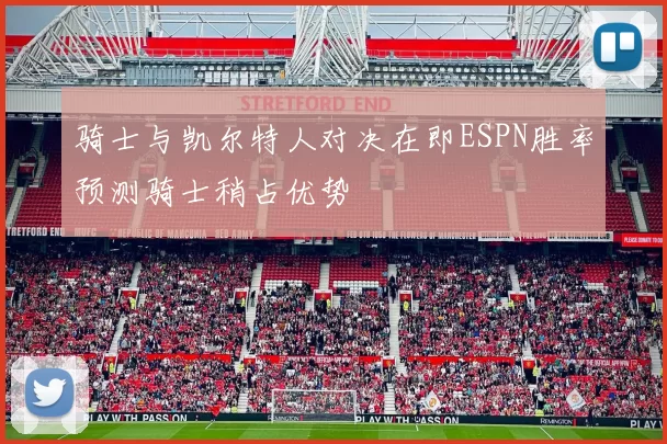 骑士与凯尔特人对决在即ESPN胜率预测骑士稍占优势