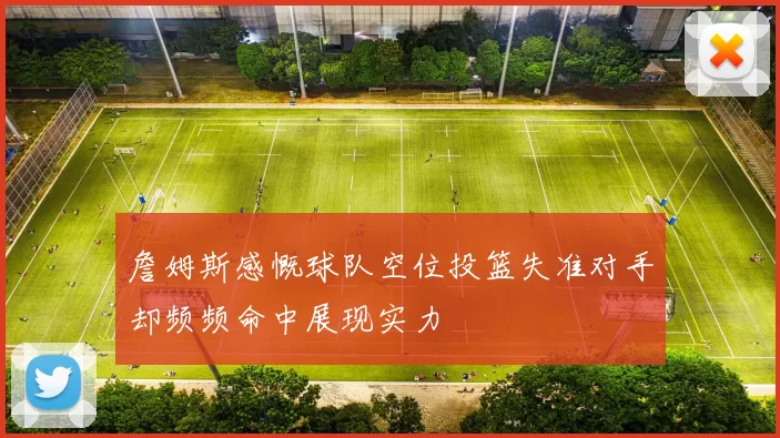 詹姆斯感慨球队空位投篮失准对手却频频命中展现实力
