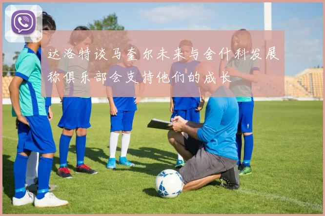 达洛特谈马奎尔未来与舍什科发展称俱乐部会支持他们的成长