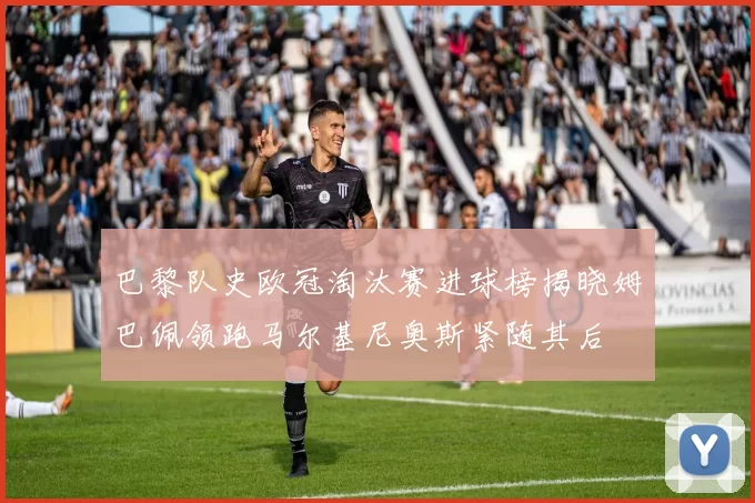 巴黎队史欧冠淘汰赛进球榜揭晓姆巴佩领跑马尔基尼奥斯紧随其后