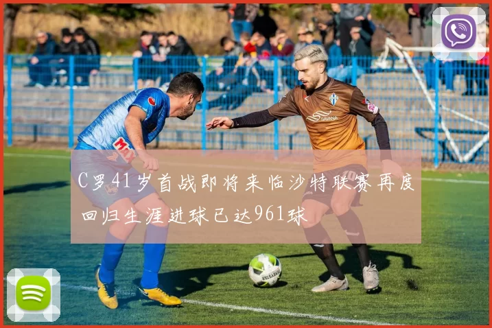 C罗41岁首战即将来临沙特联赛再度回归生涯进球已达961球