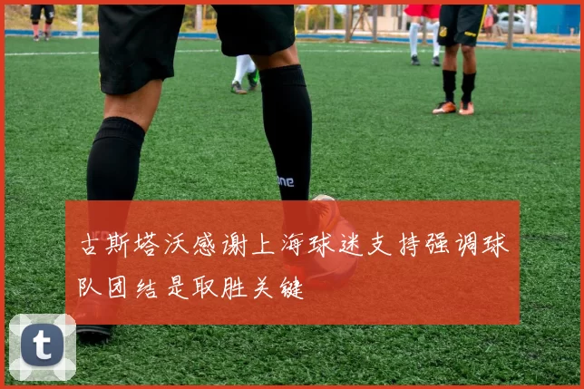 古斯塔沃感谢上海球迷支持强调球队团结是取胜关键
