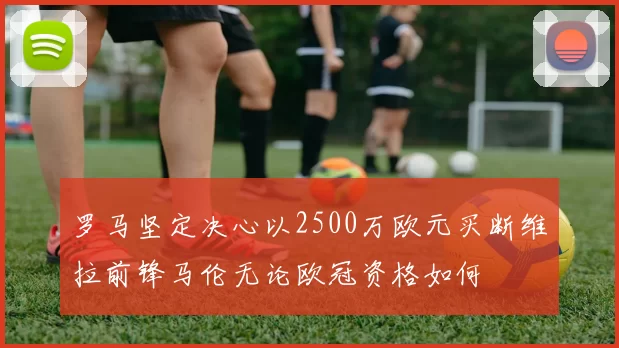 罗马坚定决心以2500万欧元买断维拉前锋马伦无论欧冠资格如何